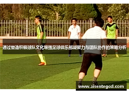 通过塑造积极球队文化增强足球俱乐部凝聚力与团队协作的策略分析