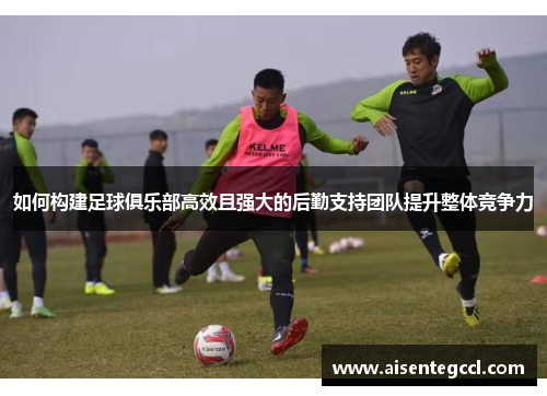 如何构建足球俱乐部高效且强大的后勤支持团队提升整体竞争力